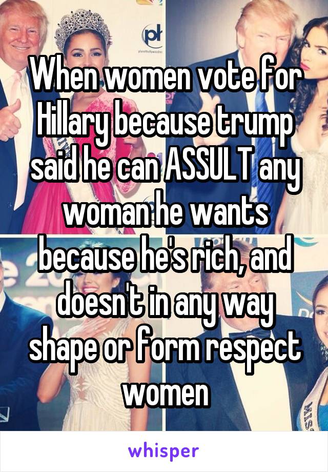 When women vote for Hillary because trump said he can ASSULT any woman he wants because he's rich, and doesn't in any way shape or form respect women
