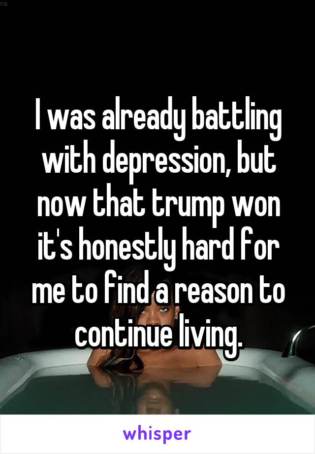 I was already battling with depression, but now that trump won it's honestly hard for me to find a reason to continue living.