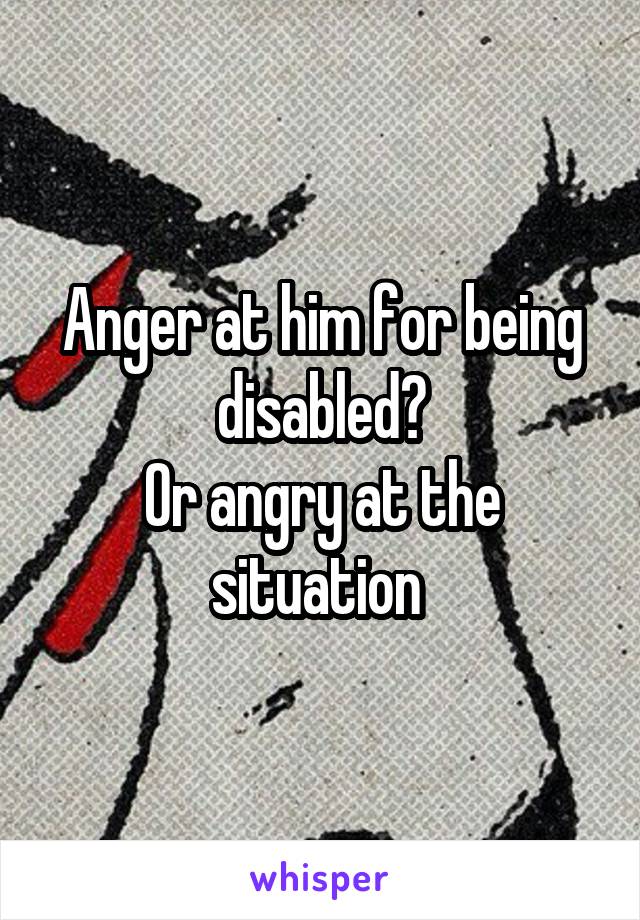 Anger at him for being disabled?
Or angry at the situation 