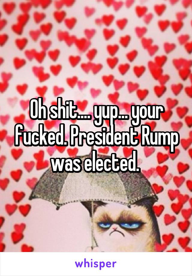 Oh shit.... yup... your fucked. President Rump was elected. 