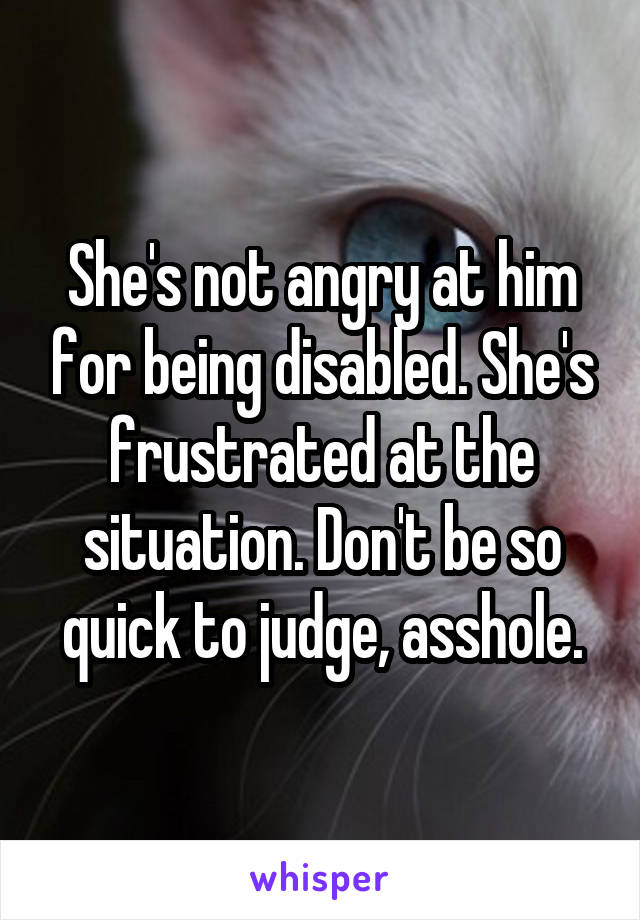 She's not angry at him for being disabled. She's frustrated at the situation. Don't be so quick to judge, asshole.