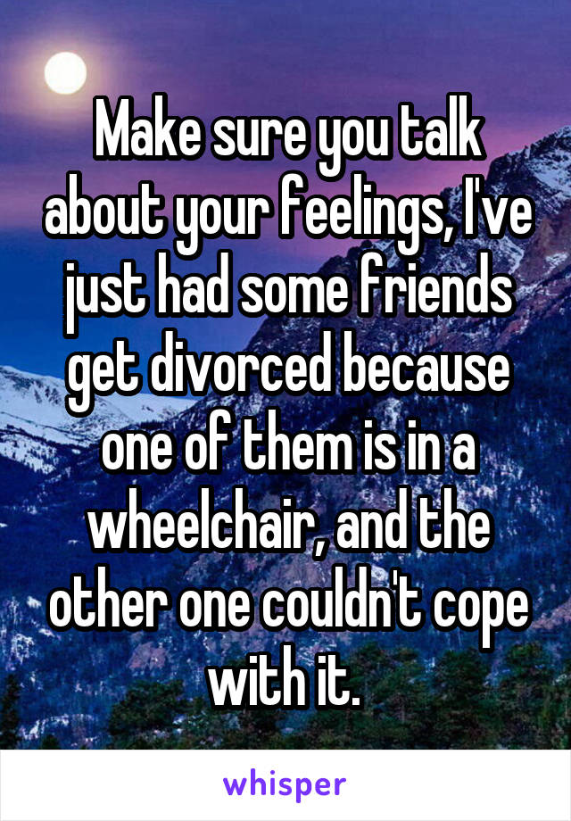 Make sure you talk about your feelings, I've just had some friends get divorced because one of them is in a wheelchair, and the other one couldn't cope with it. 
