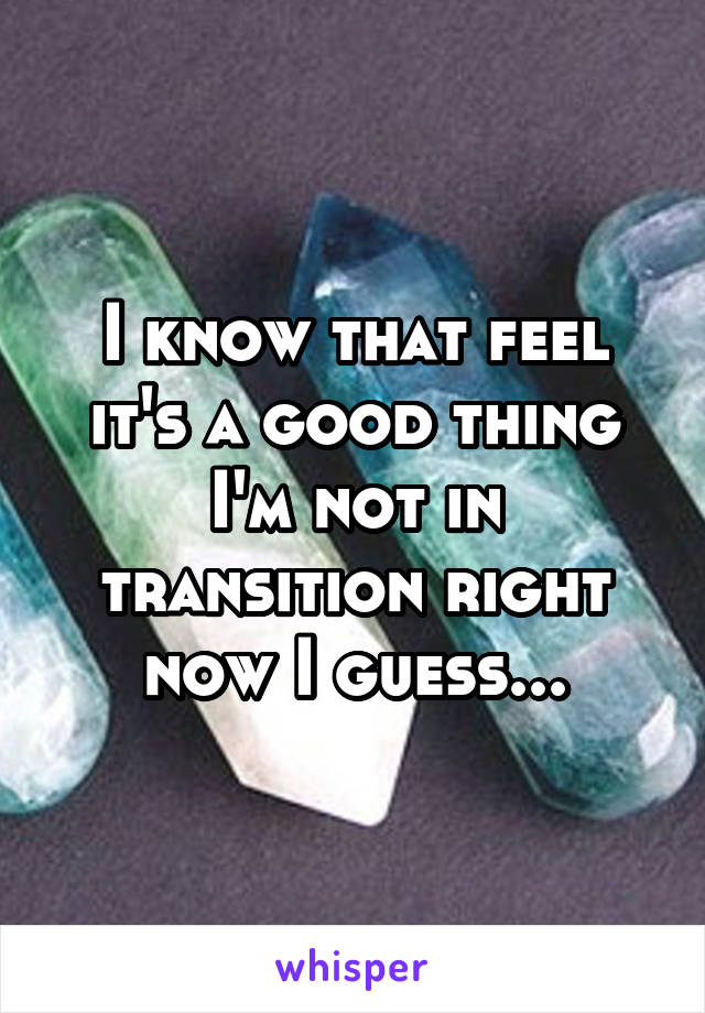 I know that feel it's a good thing I'm not in transition right now I guess...