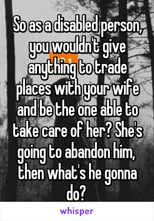 So as a disabled person, you wouldn't give anything to trade places with your wife and be the one able to take care of her? She's going to abandon him,  then what's he gonna do? 