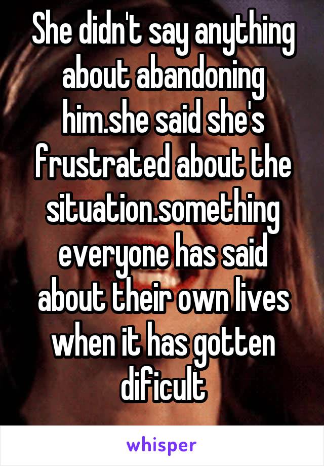 She didn't say anything about abandoning him.she said she's frustrated about the situation.something everyone has said about their own lives when it has gotten dificult
