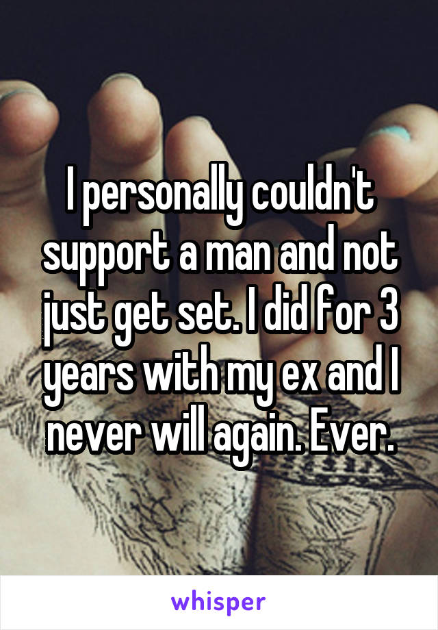 I personally couldn't support a man and not just get set. I did for 3 years with my ex and I never will again. Ever.
