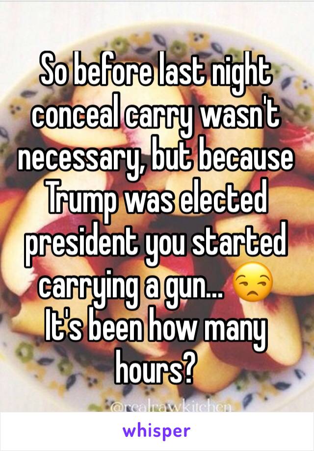 So before last night conceal carry wasn't necessary, but because Trump was elected president you started carrying a gun... 😒
It's been how many hours?