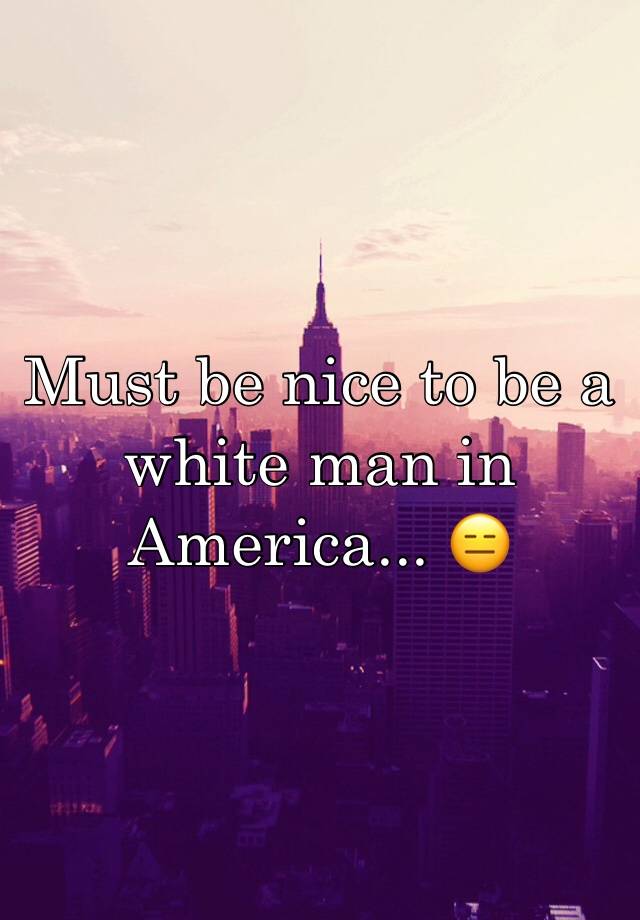 must-be-nice-to-be-a-white-man-in-america