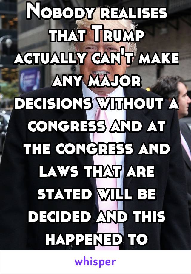 Nobody realises that Trump actually can't make any major decisions without a congress and at the congress and laws that are stated will be decided and this happened to Obama many times