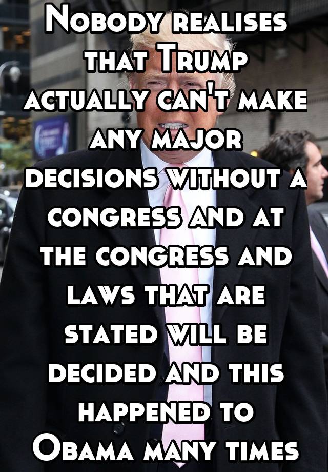 Nobody realises that Trump actually can't make any major decisions without a congress and at the congress and laws that are stated will be decided and this happened to Obama many times