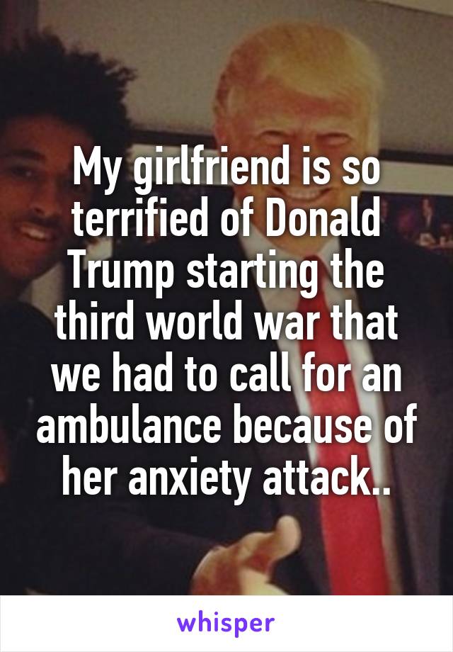 My girlfriend is so terrified of Donald Trump starting the third world war that we had to call for an ambulance because of her anxiety attack..