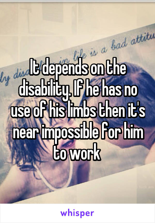 It depends on the disability. If he has no use of his limbs then it's near impossible for him to work 
