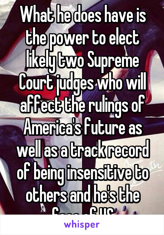 What he does have is the power to elect likely two Supreme Court judges who will affect the rulings of America's future as well as a track record of being insensitive to others and he's the face of US