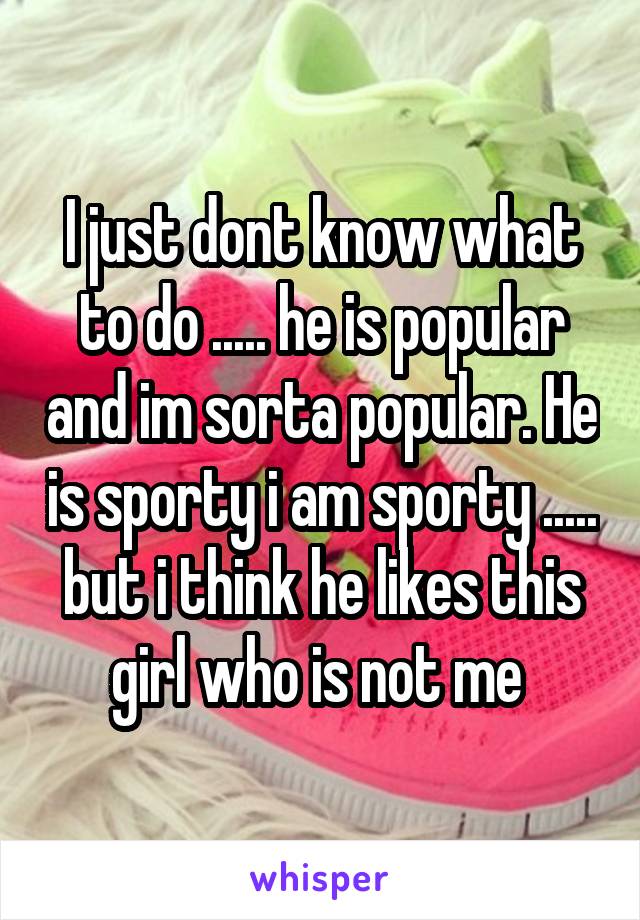 I just dont know what to do ..... he is popular and im sorta popular. He is sporty i am sporty ..... but i think he likes this girl who is not me 