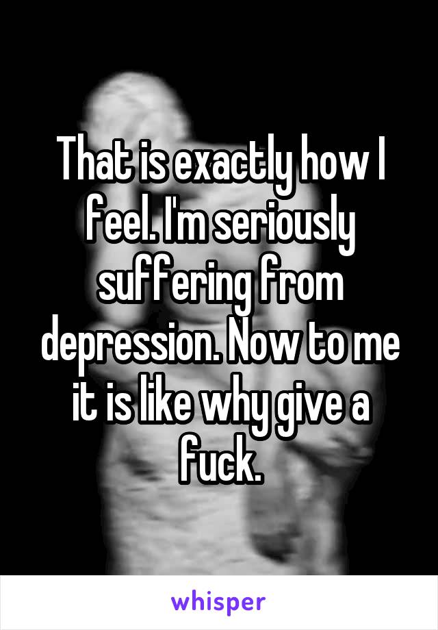 That is exactly how I feel. I'm seriously suffering from depression. Now to me it is like why give a fuck.