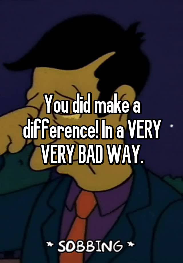 you-did-make-a-difference-in-a-very-very-bad-way