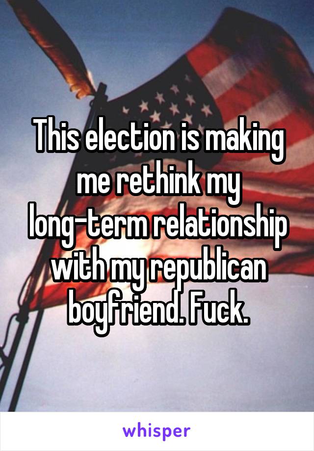 This election is making me rethink my long-term relationship with my republican boyfriend. Fuck.