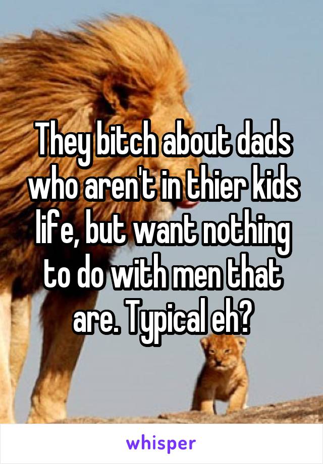 They bitch about dads who aren't in thier kids life, but want nothing to do with men that are. Typical eh?