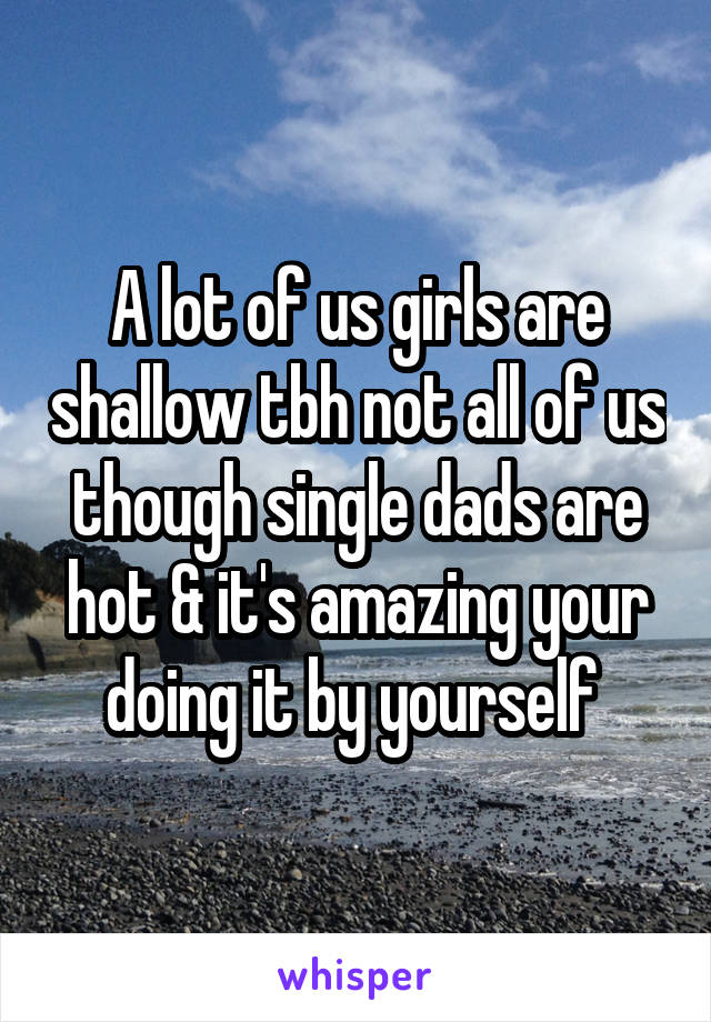 A lot of us girls are shallow tbh not all of us though single dads are hot & it's amazing your doing it by yourself 
