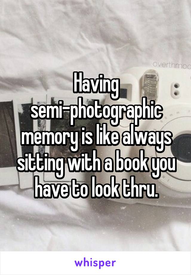 Having semi-photographic memory is like always sitting with a book you have to look thru.