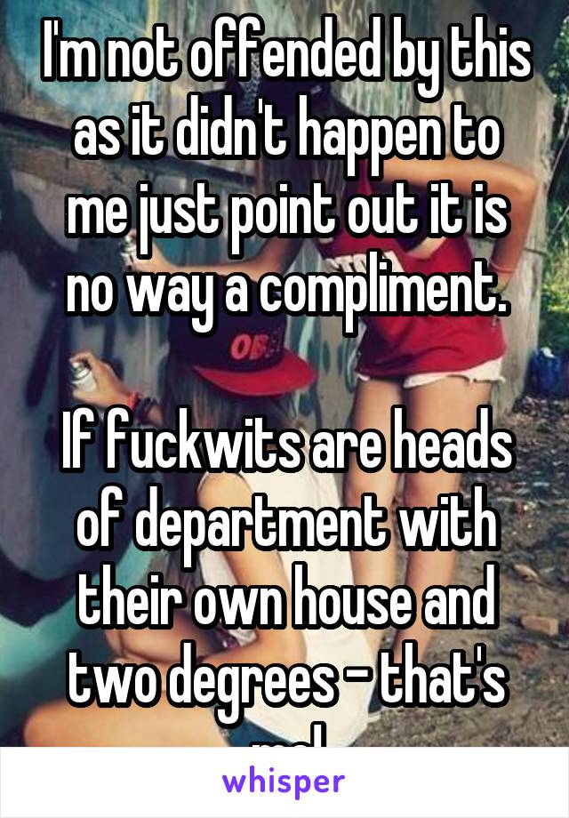 I'm not offended by this as it didn't happen to me just point out it is no way a compliment.

If fuckwits are heads of department with their own house and two degrees - that's me!