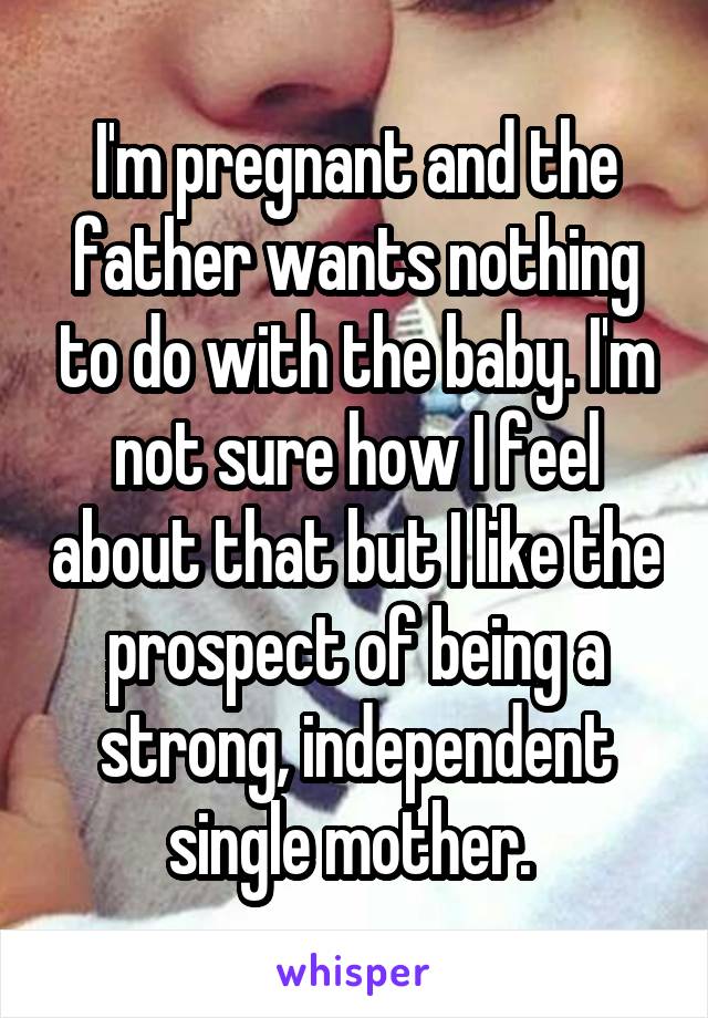 I'm pregnant and the father wants nothing to do with the baby. I'm not sure how I feel about that but I like the prospect of being a strong, independent single mother. 