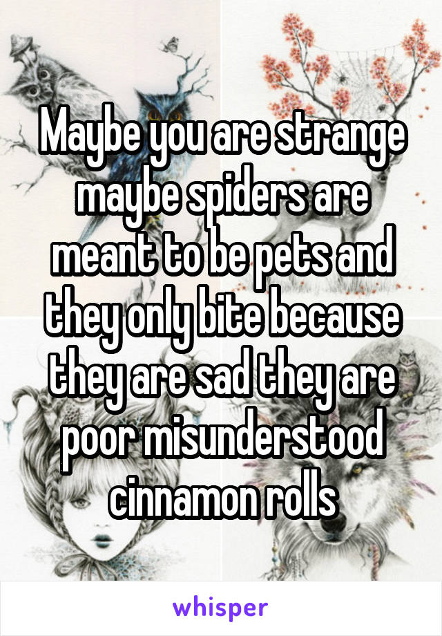 Maybe you are strange maybe spiders are meant to be pets and they only bite because they are sad they are poor misunderstood cinnamon rolls