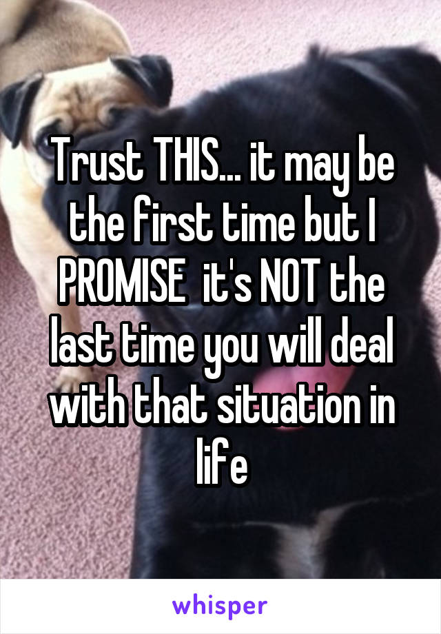 Trust THIS... it may be the first time but I PROMISE  it's NOT the last time you will deal with that situation in life