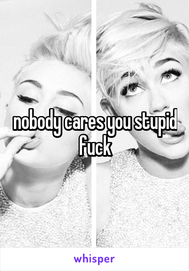 nobody cares you stupid fuck