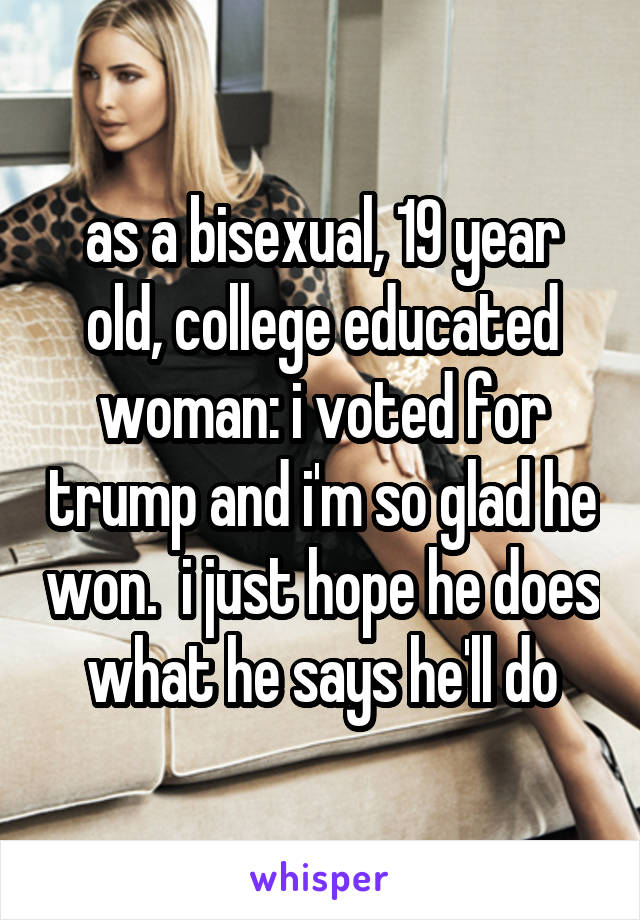 as a bisexual, 19 year old, college educated woman: i voted for trump and i'm so glad he won.  i just hope he does what he says he'll do