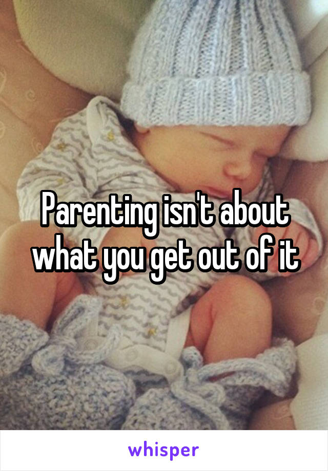 Parenting isn't about what you get out of it