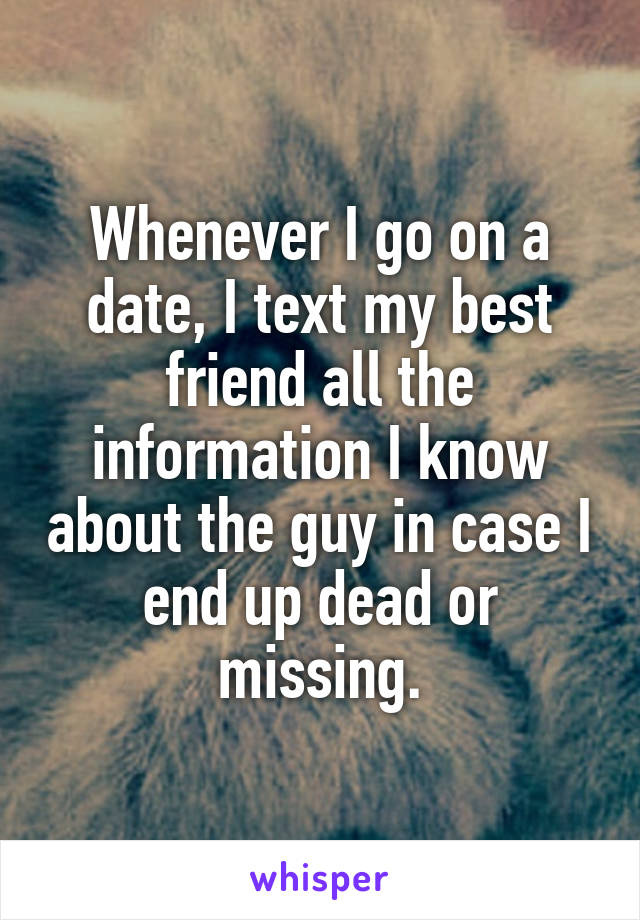 Whenever I go on a date, I text my best friend all the information I know about the guy in case I end up dead or missing.