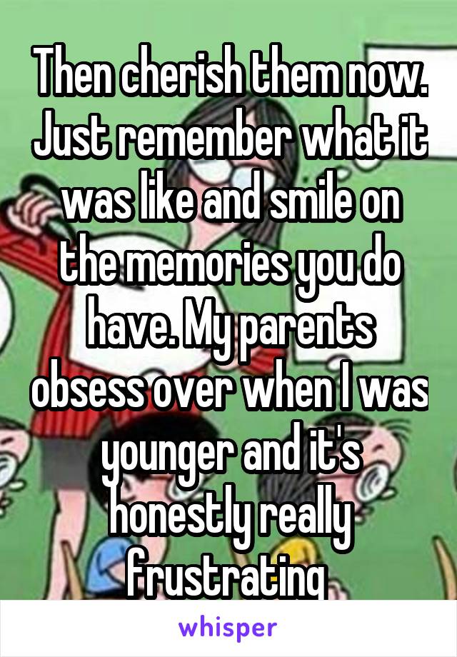 Then cherish them now. Just remember what it was like and smile on the memories you do have. My parents obsess over when I was younger and it's honestly really frustrating 