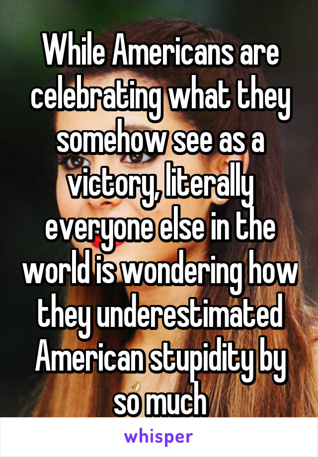 While Americans are celebrating what they somehow see as a victory, literally everyone else in the world is wondering how they underestimated American stupidity by so much