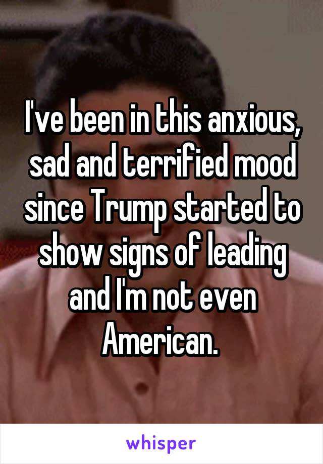 I've been in this anxious, sad and terrified mood since Trump started to show signs of leading and I'm not even American. 