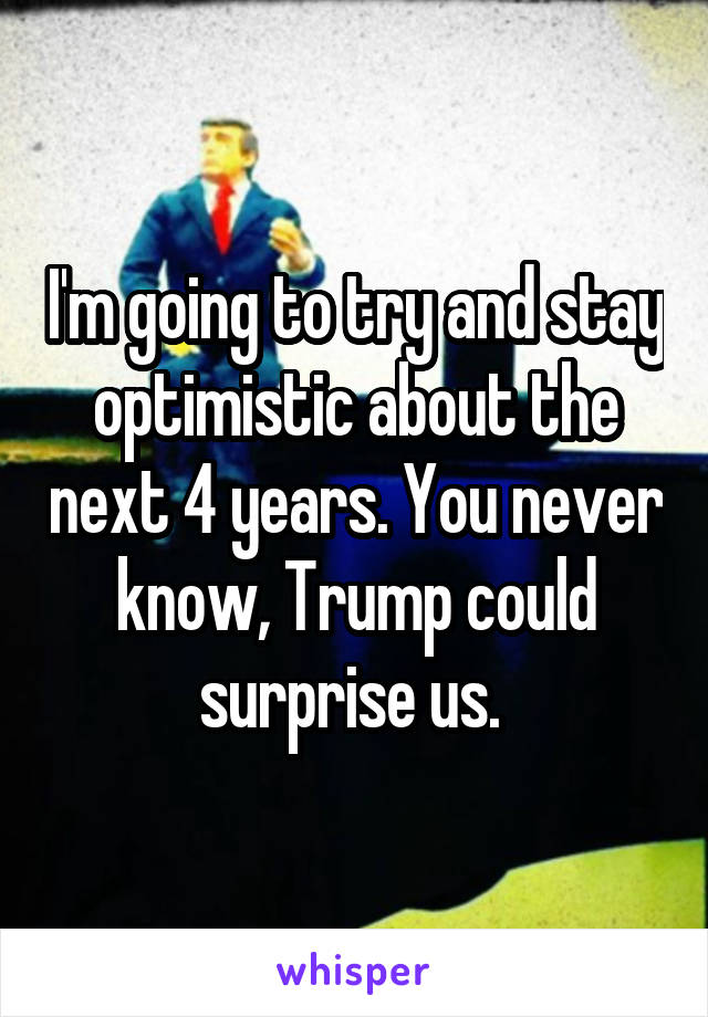 I'm going to try and stay optimistic about the next 4 years. You never know, Trump could surprise us. 