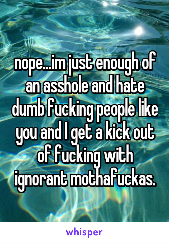 nope...im just enough of an asshole and hate dumb fucking people like you and I get a kick out of fucking with ignorant mothafuckas.