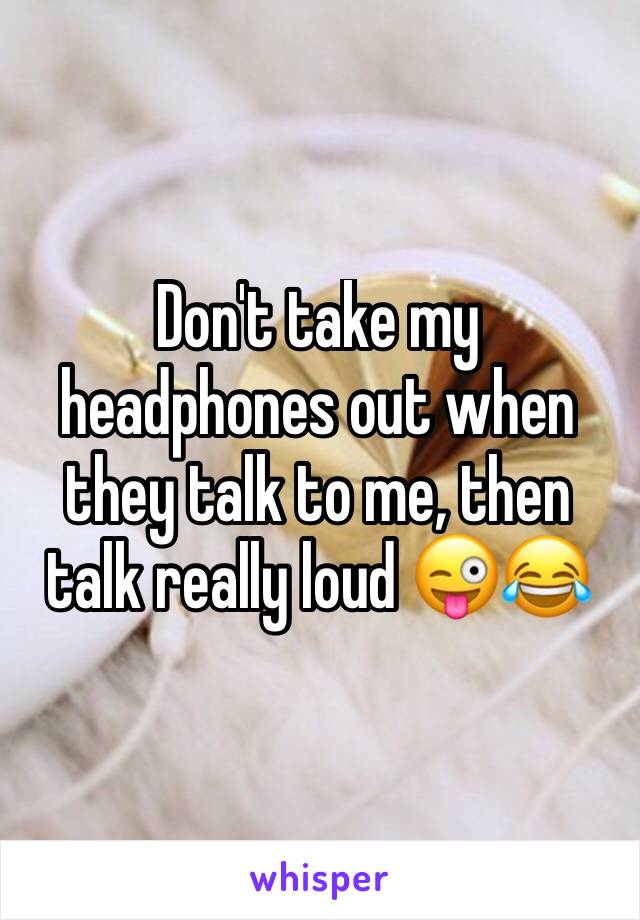 Don't take my headphones out when they talk to me, then talk really loud 😜😂