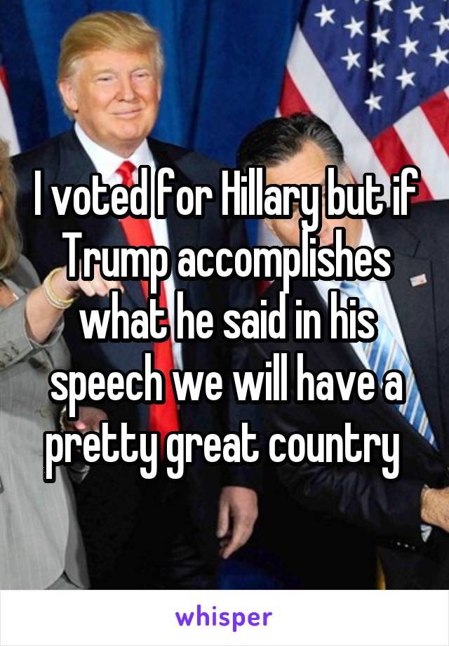 I voted for Hillary but if Trump accomplishes what he said in his speech we will have a pretty great country 
