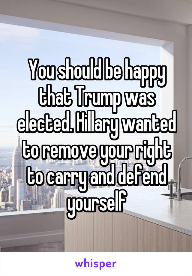 You should be happy that Trump was elected. Hillary wanted to remove your right to carry and defend yourself