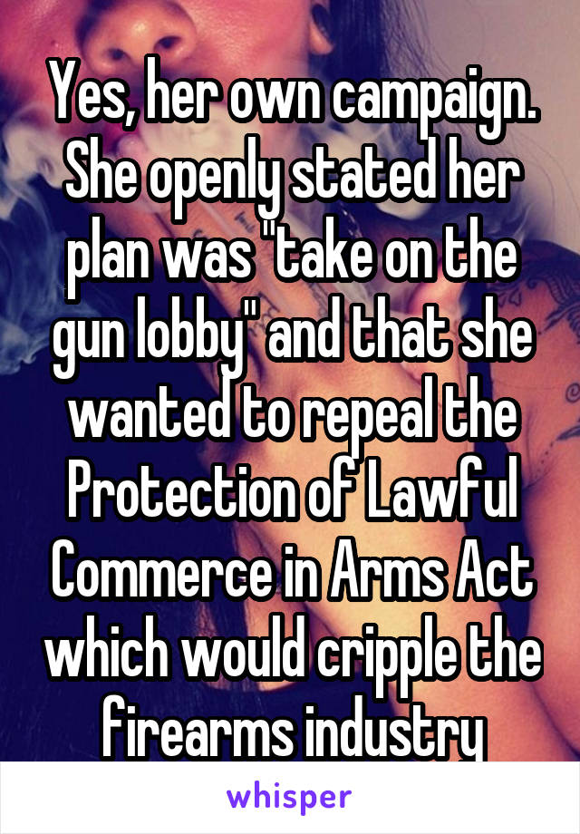 Yes, her own campaign. She openly stated her plan was "take on the gun lobby" and that she wanted to repeal the Protection of Lawful Commerce in Arms Act which would cripple the firearms industry