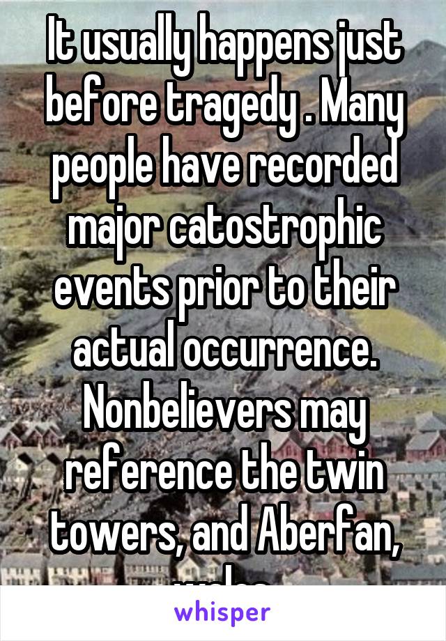 It usually happens just before tragedy . Many people have recorded major catostrophic events prior to their actual occurrence. Nonbelievers may reference the twin towers, and Aberfan, wales.