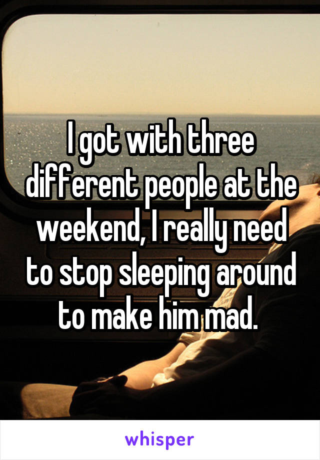 I got with three different people at the weekend, I really need to stop sleeping around to make him mad. 