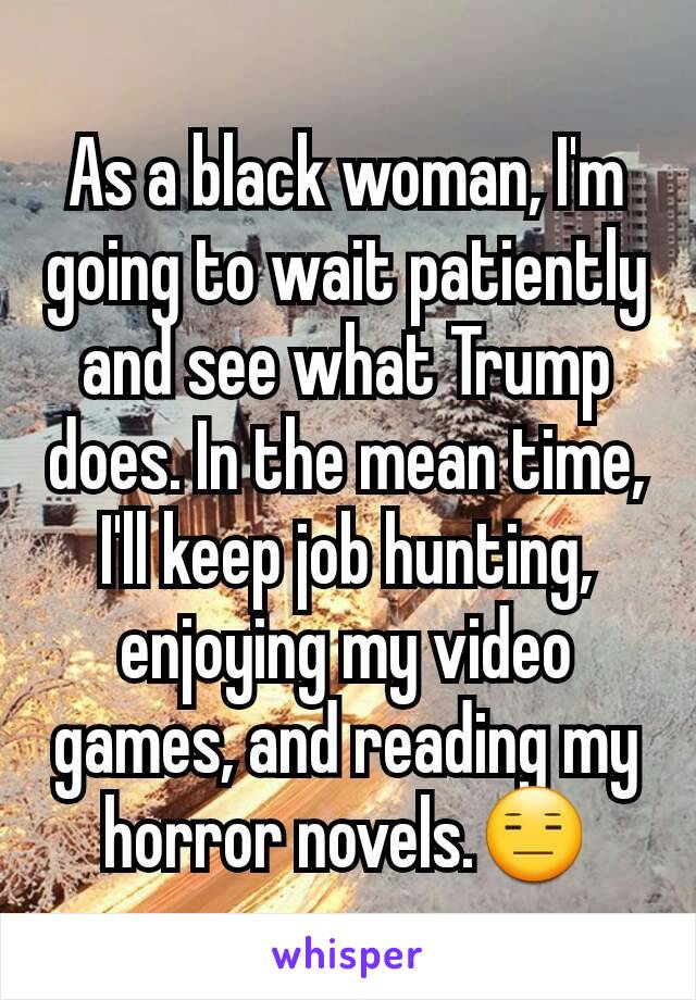 As a black woman, I'm going to wait patiently and see what Trump does. In the mean time, I'll keep job hunting, enjoying my video games, and reading my horror novels.😑