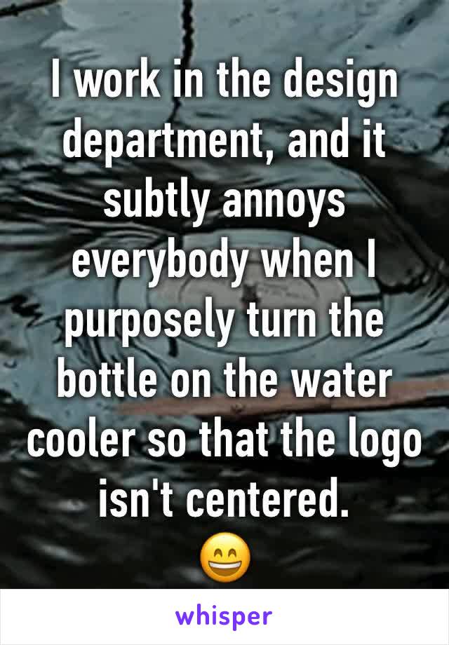 I work in the design department, and it subtly annoys everybody when I purposely turn the bottle on the water cooler so that the logo isn't centered.
😄