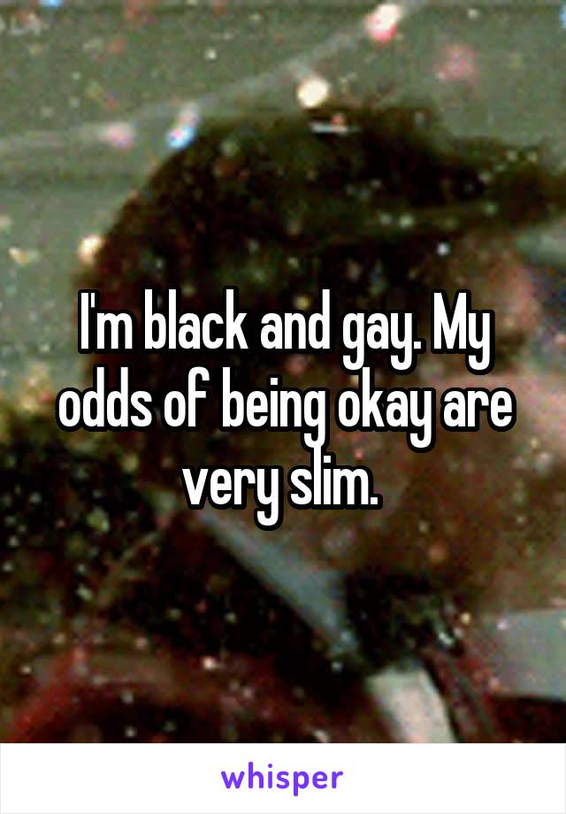 I'm black and gay. My odds of being okay are very slim. 