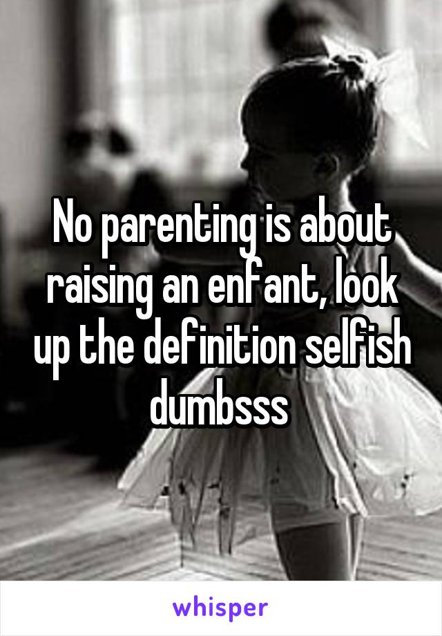 No parenting is about raising an enfant, look up the definition selfish dumbsss 