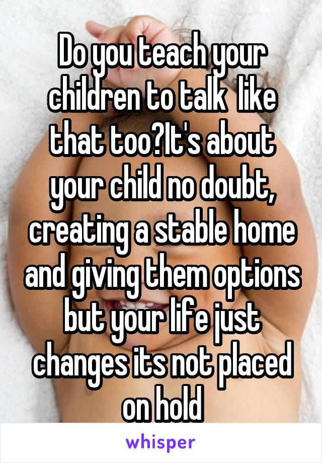 Do you teach your children to talk  like that too?It's about your child no doubt, creating a stable home and giving them options but your life just changes its not placed on hold