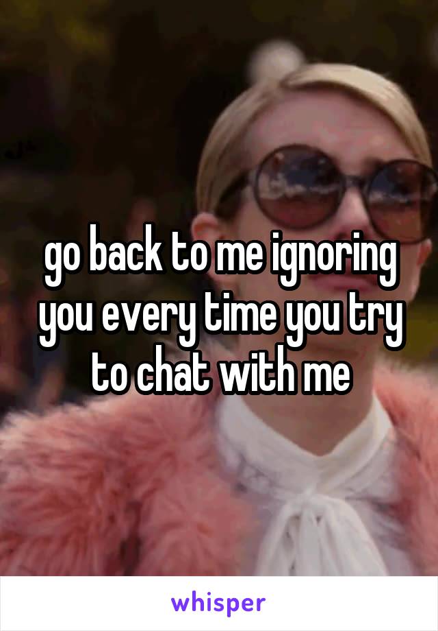 go back to me ignoring you every time you try to chat with me