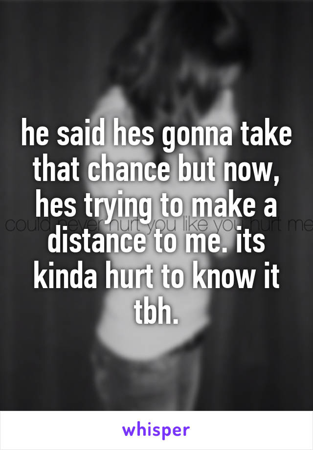 he said hes gonna take that chance but now, hes trying to make a distance to me. its kinda hurt to know it tbh.
